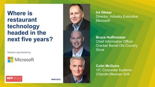 Session sponsored by:
Where is
restaurant
technology
headed in the
next five years? Bruce Hoffmeister
Chief Information Officer
Cracker Barrel Old Country
Store
Colin McGuire
VP, Corporate Systems
Chipotle Mexican Grill
Ira Gleser
Director, Industry Executive
Microsoft
 