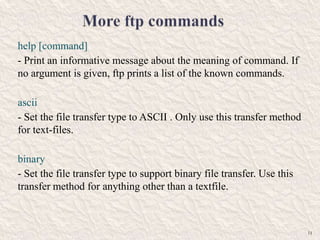 help [command]
- Print an informative message about the meaning of command. If
no argument is given, ftp prints a list of the known commands.
ascii
- Set the file transfer type to ASCII . Only use this transfer method
for text-files.
binary
- Set the file transfer type to support binary file transfer. Use this
transfer method for anything other than a textfile.
11
 