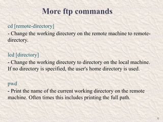 cd [remote-directory]
- Change the working directory on the remote machine to remote-
directory.
lcd [directory]
- Change the working directory to directory on the local machine.
If no directory is specified, the user's home directory is used.
pwd
- Print the name of the current working directory on the remote
machine. Often times this includes printing the full path.
12
 