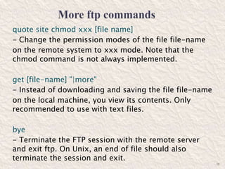 quote site chmod xxx [file name]
- Change the permission modes of the file file-name
on the remote system to xxx mode. Note that the
chmod command is not always implemented.
get [file-name] "|more"
- Instead of downloading and saving the file file-name
on the local machine, you view its contents. Only
recommended to use with text files.
bye
- Terminate the FTP session with the remote server
and exit ftp. On Unix, an end of file should also
terminate the session and exit.
15
 