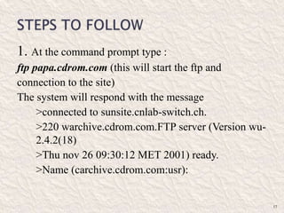 1. At the command prompt type :
ftp papa.cdrom.com (this will start the ftp and
connection to the site)
The system will respond with the message
>connected to sunsite.cnlab-switch.ch.
>220 warchive.cdrom.com.FTP server (Version wu-
2.4.2(18)
>Thu nov 26 09:30:12 MET 2001) ready.
>Name (carchive.cdrom.com:usr):
17
 