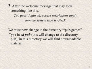 3. After the welcome message that may look
something like this.
230 guest login ok, access restrictions apply.
Remote system type is UNIX.
We must now change to the directory “/pub/games”
Type in cd pub (this will change to the directory
pub), in this directory we will find downloadable
material.
19
 