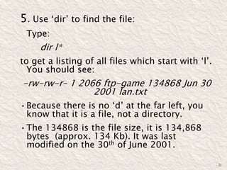 5. Use ‘dir’ to find the file:
Type:
dir l*
to get a listing of all files which start with ‘l’.
You should see:
-rw-rw-r– 1 2066 ftp-game 134868 Jun 30
2001 lan.txt
•Because there is no ‘d’ at the far left, you
know that it is a file, not a directory.
•The 134868 is the file size, it is 134,868
bytes (approx. 134 Kb). It was last
modified on the 30th of June 2001.
22
 