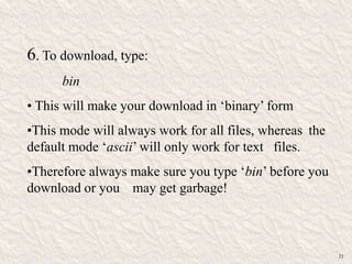 6. To download, type:
bin
• This will make your download in „binary‟ form
•This mode will always work for all files, whereas the
default mode „ascii‟ will only work for text files.
•Therefore always make sure you type „bin‟ before you
download or you may get garbage!
23
 