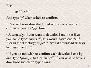 Type:
get lan.txt
And type „y‟ when asked to confirm.
• „lan‟ will now download, and will soon be on the
computer you ran „ftp‟ from.
• Alternately, if you want to download multiple files,
you could type: „mget *‟, this would download *all*
files in the directory; „mget l*‟ would download all files
beginning with „l‟.
• If you do not wish to confirm each download one by
one, type „prompt‟ to turn that off. If you wish to have a
download indicator, type „hash‟.
24
 