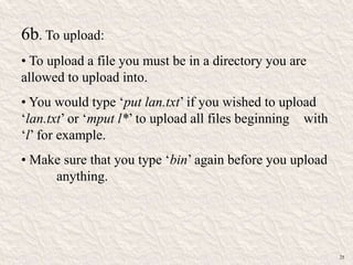 6b. To upload:
• To upload a file you must be in a directory you are
allowed to upload into.
• You would type „put lan.txt‟ if you wished to upload
„lan.txt‟ or „mput l*‟ to upload all files beginning with
„l‟ for example.
• Make sure that you type „bin‟ again before you upload
anything.
25
 