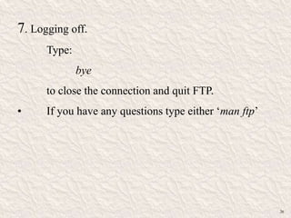 7. Logging off.
Type:
bye
to close the connection and quit FTP.
• If you have any questions type either „man ftp‟
26
 
