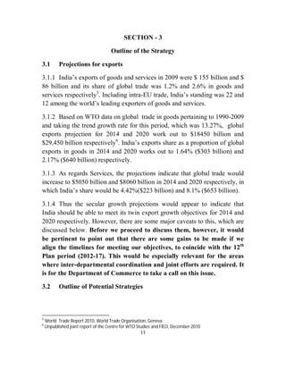 SECTION - 3

                                     Outline of the Strategy

3.1        Projections for exports

3.1.1 India’s exports of goods and services in 2009 were $ 155 billion and $
86 billion and its share of global trade was 1.2% and 2.6% in goods and
services respectively5. Including intra-EU trade, India’s standing was 22 and
12 among the world’s leading exporters of goods and services.

3.1.2 Based on WTO data on global trade in goods pertaining to 1990-2009
and taking the trend growth rate for this period, which was 13.27%, global
exports projection for 2014 and 2020 work out to $18450 billion and
$29,450 billion respectively6. India’s exports share as a proportion of global
exports in goods in 2014 and 2020 works out to 1.64% ($303 billion) and
2.17% ($640 billion) respectively.

3.1.3 As regards Services, the projections indicate that global trade would
increase to $5050 billion and $8060 billion in 2014 and 2020 respectively, in
which India’s share would be 4.42%($223 billion) and 8.1% ($653 billion).

3.1.4 Thus the secular growth projections would appear to indicate that
India should be able to meet its twin export growth objectives for 2014 and
2020 respectively. However, there are some major caveats to this, which are
discussed below. Before we proceed to discuss them, however, it would
be pertinent to point out that there are some gains to be made if we
align the timelines for meeting our objectives, to coincide with the 12th
Plan period (2012-17). This would be especially relevant for the areas
where inter-departmental coordination and joint efforts are required. It
is for the Department of Commerce to take a call on this issue.

3.2        Outline of Potential Strategies



5
    World Trade Report 2010, World Trade Organisation, Geneva
6
    Unpublished joint report of the Centre for WTO Studies and FIEO, December 2010
                                                    11
 