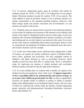 3.2.1 At present, engineering goods, gems & jewellery and textiles &
clothing account for 19.8%, 17.8% and 11.3% respectively of our exports
basket. Petroleum products account for another 13.8% of our exports. The
value addition in gems & jewellery exports is low at present, because it is
mainly concentrated in the diamond polishing business. However, with
better design inputs and product innovation and diversification, we can
increase our exports in this sector.

3.2.2 Similarly, there are natural limits to growth in the traditional products
of our textiles & clothing sector because of the structure of our industry (still
mostly in the small or unorganized sector) and our rising wages. Lower cost
producers like Vietnam and Bangladesh have already overtaken us in textiles
and clothing and we can only improve our position in this sector if we move
up the value chain by establishing brand names and designer labels as well
as venturing into the production of hitherto non-traditional items like men’s
and women’s business suits for example.

3.2.3 In the case of the leather sector, which provides employment to lakhs
of workers, our exports are mainly confined to exports of finished leather,
men’s shoes, garments and accessories. We have negligible exports in
children’s and ladies footwear as well as non-leather footwear, which
together account for more than 80% of global trade. There is tremendous
scope for improving our position in leather products and non-leather
footwear exports, provided we take the right policy initiatives.

3.2.4 It is most unlikely that we would be able to double our exports in the
medium term by just producing “more of the same”. It appears imperative
to have a paradigm shift in our manufacturing and exports strategy, so
as to move onto a different growth path. For this, we have to significantly
diversify our product basket in addition to putting in efforts to produce
higher value added products in our traditional exports sectors. The new areas
in which we could provide a thrust could, for instance, include engineering
goods, chemicals and pharmaceuticals (including biosimilars), electronic
goods, agro-products etc.


                                       12
 