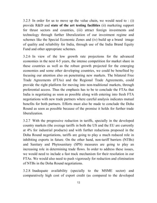 3.2.5 In order for us to move up the value chain, we would need to : (i)
provide R&D and state of the art testing facilities (ii) marketing support
for thrust sectors and countries, (iii) attract foreign investments and
technology through further liberalization of our investment regime and
schemes like the Special Economic Zones and (iv) build up a brand image
of quality and reliability for India, through use of the India Brand Equity
Fund and other appropriate schemes.

3.2.6 In view of the low growth rate projections for the advanced
economies in the next 4-5 years, the intense competition for market share in
these countries as well as the robust growth projected for the emerging
economies and some other developing countries, we could be benefited by
focusing our attention also on penetrating new markets. The bilateral Free
Trade Agreements (FTAs) and the Regional Trade Agreements, could
provide the right platform for moving into non-traditional markets, through
preferential access. Thus the emphasis has to be to conclude the FTAs that
India is negotiating as soon as possible along with entering into fresh FTA
negotiations with new trade partners where careful analysis indicates mutual
benefits for both partners. Efforts must also be made to conclude the Doha
Round as soon as possible because of the promise it holds for further trade
liberalization.

3.2.7 With the progressive reduction in tariffs, specially in the developed
country markets (the average tariffs in both the US and the EU are currently
at 4% for industrial products) and with further reductions proposed in the
Doha Round negotiations, tariffs are going to play a much reduced role in
inhibiting exports in future. On the other hand, non-tariff barriers (NTBs)
and Sanitary and Phytosanitary (SPS) measures are going to play an
increasing role in determining trade flows. In order to address these issues,
we would need to include a fast track mechanism for their resolution in our
FTAs. We would also need to push vigorously for reduction and elimination
of NTBs in the Doha Round negotiations.

3.2.8 Inadequate availability (specially to the MSME sector) and
comparatively high cost of export credit (as compared to the developed
                                     13
 