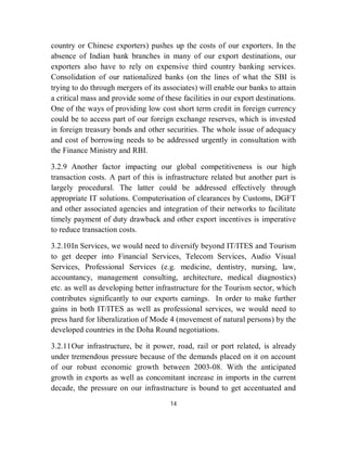 country or Chinese exporters) pushes up the costs of our exporters. In the
absence of Indian bank branches in many of our export destinations, our
exporters also have to rely on expensive third country banking services.
Consolidation of our nationalized banks (on the lines of what the SBI is
trying to do through mergers of its associates) will enable our banks to attain
a critical mass and provide some of these facilities in our export destinations.
One of the ways of providing low cost short term credit in foreign currency
could be to access part of our foreign exchange reserves, which is invested
in foreign treasury bonds and other securities. The whole issue of adequacy
and cost of borrowing needs to be addressed urgently in consultation with
the Finance Ministry and RBI.

3.2.9 Another factor impacting our global competitiveness is our high
transaction costs. A part of this is infrastructure related but another part is
largely procedural. The latter could be addressed effectively through
appropriate IT solutions. Computerisation of clearances by Customs, DGFT
and other associated agencies and integration of their networks to facilitate
timely payment of duty drawback and other export incentives is imperative
to reduce transaction costs.

3.2.10 In Services, we would need to diversify beyond IT/ITES and Tourism
to get deeper into Financial Services, Telecom Services, Audio Visual
Services, Professional Services (e.g. medicine, dentistry, nursing, law,
accountancy, management consulting, architecture, medical diagnostics)
etc. as well as developing better infrastructure for the Tourism sector, which
contributes significantly to our exports earnings. In order to make further
gains in both IT/ITES as well as professional services, we would need to
press hard for liberalization of Mode 4 (movement of natural persons) by the
developed countries in the Doha Round negotiations.

3.2.11 Our infrastructure, be it power, road, rail or port related, is already
under tremendous pressure because of the demands placed on it on account
of our robust economic growth between 2003-08. With the anticipated
growth in exports as well as concomitant increase in imports in the current
decade, the pressure on our infrastructure is bound to get accentuated and
                                      14
 