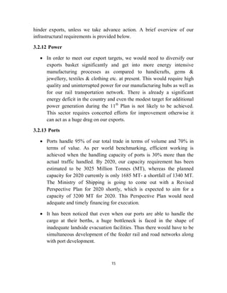 hinder exports, unless we take advance action. A brief overview of our
infrastructural requirements is provided below.

3.2.12 Power

    In order to meet our export targets, we would need to diversify our
     exports basket significantly and get into more energy intensive
     manufacturing processes as compared to handicrafts, gems &
     jewellery, textiles & clothing etc. at present. This would require high
     quality and uninterrupted power for our manufacturing hubs as well as
     for our rail transportation network. There is already a significant
     energy deficit in the country and even the modest target for additional
     power generation during the 11th Plan is not likely to be achieved.
     This sector requires concerted efforts for improvement otherwise it
     can act as a huge drag on our exports.

3.2.13 Ports

    Ports handle 95% of our total trade in terms of volume and 70% in
     terms of value. As per world benchmarking, efficient working is
     achieved when the handling capacity of ports is 30% more than the
     actual traffic handled. By 2020, our capacity requirement has been
     estimated to be 3025 Million Tonnes (MT), whereas the planned
     capacity for 2020 currently is only 1685 MT- a shortfall of 1340 MT.
     The Ministry of Shipping is going to come out with a Revised
     Perspective Plan for 2020 shortly, which is expected to aim for a
     capacity of 3200 MT for 2020. This Perspective Plan would need
     adequate and timely financing for execution.

    It has been noticed that even when our ports are able to handle the
     cargo at their berths, a huge bottleneck is faced in the shape of
     inadequate landside evacuation facilities. Thus there would have to be
     simultaneous development of the feeder rail and road networks along
     with port development.



                                    15
 