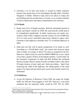  Currently a lot of time and money is wasted by Indian exporters
      because their goods have to be transshipped through either Colombo,
      Singapore or Dubai. Effective steps need to be taken to reduce the
      pre-berthing and turn around times of vessels, so as to attract mainline
      vessels to Indian ports and reduce transportation costs and time.

    3.2.14 Roads

     Roads carry 61% of freight currently. With the anticipated growth in
      export and import volumes by 2020, the road network would need to
      be strengthened significantly. In India, expressways are nearly non-
      existent, while China’s highway network consists of over 45,000 kms
      of 4 or 6 lane access controlled expressways linking its major cities.
      Currently 6 lane highways constitute only 1% of national highways in
      India.

     India does not fare well in speed comparisons of its trucks as well.
      According to a World Bank study7, the transit time between major
      cities in India, on average, is about 33% more as compared to the US.
      Moreover, Indian trucks are used for 60000-100000 km a year, which
      is less than a quarter of those in developed countries. A joint study8 by
      the Transport Corporation of India and IIM, Kolkata has estimated
      that the average effective speed of trucks on Indian roads is only about
      20 kmph, because of poor roads and check post delays. Apart from
      increasing the width of the highways, the riding quality of the roads
      needs to be improved and check posts across state borders need to be
      eliminated.

    3.2.15 Railways

     As per the Ministry of Railways Vision 2020, the target for freight
      traffic for 2020 has been pegged at 2165 MT. However, it has been
      estimated that the projected traffic would be 4787 MT by 2020,

7
  Road Transport Service Efficiency Study, November 2005, Energy and Infrastructure Operations Division,
South Asia Regional Office, World Bank
8
  Operational Efficiency of National Highways for Freight Transportation in India, TCI and IIM Kolkata
                                                  16
 