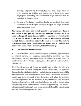 showing a large capacity deficit of 2622 MT. Thus a major thrust has
         to be imparted to doubling and quadrupling of lines along major
         freight paths and setting up dedicated rail freight corridors from the
         hinterland to the major ports.

       The size of freight rakes would need to be increased and they would
        also need to travel at higher speeds to transport the cargo faster and
        reduce transaction costs.

3.2.16Along with rapid and orderly growth of our exports, we have to
also ensure a level playing field for our domestic industry, vis a vis
imports. Large idle capacities and ability to subsidise products heavily
(like China for instance) can wreak havoc for the domestic industry
through dumped/subsidized imports. In order to counter this, we have
to strengthen our import monitoring mechanism and act quickly with
appropriate trade defense measures, to limit the damage.

3.3      Consultation with Stakeholders

3.3.1 The stakeholders would broadly comprise the industry representatives
in different sectors, the concerned administrative ministries and state
governments, research institutions, financial institutions, service providers
like Customs, DGFT, Power, Shipping, Road Transport & Highways, Civil
Aviation etc.

3.3.2 The Department of Commerce would need to play the role of a
coordinator and facilitator among the various stakeholders. The questions
that need to be asked of the industry and administrative ministries would be
directed towards identification of new thrust areas. The research institutions
would need to be involved in the discussions and asked for technical
solutions to problems that are perceived in the path forward. The industry’s
feedback about reforms and procedural changes as well as infrastructure
strengthening would also need to be factored in appropriately. The mode of
interaction could be through open house sessions followed by brainstorming
and then formal meetings of a task force.


                                       17
 