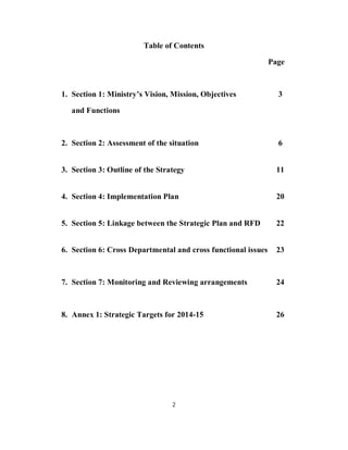 Table of Contents

                                                               Page



1. Section 1: Ministry’s Vision, Mission, Objectives             3

   and Functions



2. Section 2: Assessment of the situation                        6


3. Section 3: Outline of the Strategy                            11


4. Section 4: Implementation Plan                                20


5. Section 5: Linkage between the Strategic Plan and RFD         22


6. Section 6: Cross Departmental and cross functional issues     23



7. Section 7: Monitoring and Reviewing arrangements              24



8. Annex 1: Strategic Targets for 2014-15                        26




                                 2
 