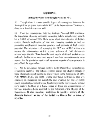 SECTION-5

              Linkage between the Strategic Plan and RFD

5.1 Though there is a considerable degree of convergence between the
Strategic Plan proposed here and the RFD of the Department of Commerce,
there are a few differences as well.

5.2 First, the convergence. Both the Strategic Plan and RFD emphasise
the importance of policy support in increasing India’s annual export growth
by a CAGR of around 25%. Both speak about diversification of India’s
exports through exploration of new and emerging markets as well as
promoting employment intensive products and products of high export
potential. The importance of leveraging the SEZ and ASIDE schemes to
narrow the infrastructure deficit is also underscored. Both documents
acknowledge that the FTAs should be used to gain additional market access
and trade facilitation measures are required to reduce transaction costs. Also
support for the plantation sector and increased exports of agro-products is
part of both the approaches.

5.3 On the differences between the two, the RFD prioritises the protection
of sensitive sectors of the Indian economy against the adverse impacts of
trade liberalization and facilitating improvement in the functioning of STC,
PEC, MMTC, ECGC and ITPO. On the other hand, the Strategic Plan lays
emphasis on increasing the availability and lowering the cost of export
credit; export related infrastructure development in the power, roads, rail and
ports sectors; building up a brand image of India and diversification of
Services exports as being essential for the fulfilment of the Mission of the
Department. It also mentions protection to sensitive sectors of the
domestic industry as one of the initiatives, though low in order of
priority.




                                      22
 