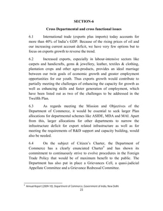 SECTION-6

                     Cross Departmental and cross functional issues

      6.1      International trade (exports plus imports) today accounts for
      more than 40% of India’s GDP. Because of the rising prices of oil and
      our increasing current account deficit, we have very few options but to
      focus on exports growth to reverse the trend.

      6.2       Increased exports, especially in labour-intensive sectors like
      carpets and handicrafts, gems & jewellery, leather, textiles & clothing,
      plantation crops and other agro-products, provides an ideal marriage
      between our twin goals of economic growth and greater employment
      opportunities for our youth. Thus exports growth would contribute to
      partially meeting the challenges of enhancing the capacity for growth as
      well as enhancing skills and faster generation of employment, which
      have been listed out as two of the challenges to be addressed in the
      Twelfth Plan.

      6.3       As regards meeting the Mission and Objectives of the
      Department of Commerce, it would be essential to seek larger Plan
      allocations for departmental schemes like ASIDE, MDA and MAI. Apart
      from this, larger allocations for other departments to narrow the
      infrastructure deficit for export related infrastructure as well as for
      meeting the requirements of R&D support and capacity building, would
      also be needed.

      6.4      On the subject of Citizen’s Charter, the Department of
      Commerce has a clearly enunciated Charter9 and has shown its
      commitment to continuously strive to evolve procedures in the Foreign
      Trade Policy that would be of maximum benefit to the public. The
      Department has also put in place a Grievances Cell, a quasi-judicial
      Appellate Committee and a Grievance Redressal Committee.



9
    Annual Report (2009-10), Department of Commerce, Government of India, New Delhi
                                                  23
 