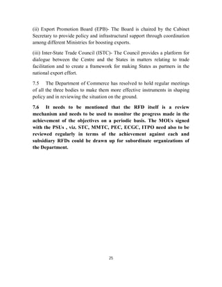 (ii) Export Promotion Board (EPB)- The Board is chaired by the Cabinet
Secretary to provide policy and infrastructural support through coordination
among different Ministries for boosting exports.

(iii) Inter-State Trade Council (ISTC)- The Council provides a platform for
dialogue between the Centre and the States in matters relating to trade
facilitation and to create a framework for making States as partners in the
national export effort.

7.5 The Department of Commerce has resolved to hold regular meetings
of all the three bodies to make them more effective instruments in shaping
policy and in reviewing the situation on the ground.

7.6 It needs to be mentioned that the RFD itself is a review
mechanism and needs to be used to monitor the progress made in the
achievement of the objectives on a periodic basis. The MOUs signed
with the PSUs , viz. STC, MMTC, PEC, ECGC, ITPO need also to be
reviewed regularly in terms of the achievement against each and
subsidiary RFDs could be drawn up for subordinate organizations of
the Department.




                                     25
 