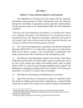 SECTION- 1

             Ministry’s Vision, Mission, Objectives and Functions

       The Department of Commerce has been tasked with the regulation,
development and promotion of India’s international trade and commerce
through the formulation of appropriate policies and their implementation.
This has also been stated in the Annual Report (2009-10) of the Department
as follows1:

“The basic role of the Department of Commerce is to facilitate the creation
of an enabling environment and infrastructure for accelerated growth of
international trade. The Department formulates, implements and monitors
the Foreign Trade Policy which provides the basic framework of policy and
strategy to be followed for promoting exports and trade.”

1.2 The Vision of the Department as enunciated in the Results Framework
Document (RFD) 2010-11 is to make India a major player in world trade by
2020 and for India to assume a role of leadership in international trade
bodies commensurate with its importance in the contemporary world.

1.3 The Mission of the Department outlined in the Foreign Trade Policy
(2009-2014) and the RFD is to double India’s exports of goods and services
by 2014 in the medium term along with doubling India’s share in global
trade by 20202 as a long term goal, through appropriate policy support. The
Department is targeting an annual growth rate of exports of 25% during the
period 2011-12 to 2016-17 to achieve these twin targets3.

1.4     The Objectives formulated by the Department are as follows:

(i)    Apart from focusing on increasing our exports in traditional sectors
like textiles & clothing, gems & jewellery, handicrafts etc., sustained efforts
would also be made to give a boost to our exports in hitherto non-traditional


1
   Annual Report (2009-10) of the Department of Commerce, Government of India, New Delhi
2
   Foreign Trade Policy (2009-2014) and Results Framework Document of the Department of Commerce,
Government of India, New Delhi
3
  Strategic Plan (2009-10), Department of Commerce, Government of India, New Delhi
                                                3
 