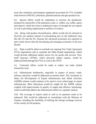areas like machinery and transport equipment (accounted for 37% of global
trade between 2003-07), chemicals, pharmaceuticals and agro-products etc.

(ii) Special efforts would be undertaken to increase the production,
productivity and profits of the plantation crops i.e. rubber, tea, coffee, spices
and tobacco, which have been a traditional source of strength for our exports
as well as providing employment to millions of workers.

 (iii) Along with product diversification, efforts would also be directed to
diversify our markets instead of concentrating just on the traditional ones
like the US and the EU, because the advanced economies are expected to
grow much slower than the developing and emerging economies in the next
decade.

(iv) Steps would be taken to conclude our ongoing Free Trade Agreement
(FTA) negotiations and to conclude the Doha Round negotiations, which
would provide additional market access for our goods and services. Non-
tariff measures (NTMs), which adversely impact exports, would be
addressed both through the FTAs as well as the WTO.

(v) Concerted efforts would be made to reduce our trade related
transaction costs.

(vi) Infrastructure bottlenecks, especially in respect of power, roads,
railways and ports would be addressed on priority basis. The Assistance to
States for Development of Export Infrastructure and Allied Activities
(ASIDE) scheme would continue to be used to cover critical gaps in export
infrastructure. More allocations would be sought for the ASIDE scheme
coupled with improvements in quality of output and effective monitoring,
which would help address the infrastructure deficit in a speedier manner.

(vii) The coverage of export credit as well as its quantum needs to be
enhanced. This would be addressed in consultation with the Ministry of
Finance, including the feasibility of utilizing the foreign exchange reserves
of the country for the purpose.


                                       4
 
