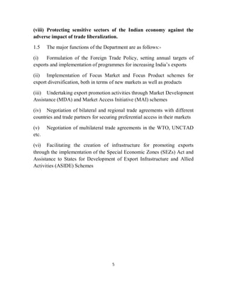 (viii) Protecting sensitive sectors of the Indian economy against the
adverse impact of trade liberalization.

1.5    The major functions of the Department are as follows:-

(i)   Formulation of the Foreign Trade Policy, setting annual targets of
exports and implementation of programmes for increasing India’s exports

(ii) Implementation of Focus Market and Focus Product schemes for
export diversification, both in terms of new markets as well as products

(iii) Undertaking export promotion activities through Market Development
Assistance (MDA) and Market Access Initiative (MAI) schemes

(iv) Negotiation of bilateral and regional trade agreements with different
countries and trade partners for securing preferential access in their markets

(v)    Negotiation of multilateral trade agreements in the WTO, UNCTAD
etc.

(vi) Facilitating the creation of infrastructure for promoting exports
through the implementation of the Special Economic Zones (SEZs) Act and
Assistance to States for Development of Export Infrastructure and Allied
Activities (ASIDE) Schemes




                                      5
 