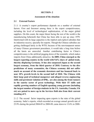 SECTION- 2

                         Assessment of the situation

2.1   External Factors

2.1.1 A country’s export performance depends on a number of external
factors. First and foremost among these is the export competitiveness,
including the level of technological sophistication, of the major global
suppliers. On this count, the major threat facing the rest of the world is the
manufacturing behemoth that China has been able to put up since 1979.
Intertwined with its large capacities is the implicit and explicit subsidies that
its industries receive, specially for exports. Though the Chinese subsidies are
getting challenged lately in the WTO, because of the non-tranparent nature
of many Chinese government procedures, it would take a long time before
all the knots are unraveled. Another contributing factor to China’s
competitiveness is the artificial pegging down of the renminbi, which makes
imports from China additionally attractive. In 2009, China emerged as the
largest exporting country in the world with 9.6% share of global trade,
thereby displacing Germany. It has also surpassed Japan as the second
largest economy, from the third quarter of 2010. Contrary to the dire
predictions of many economists, the Chinese economy did not suffer
much on account of the economic downturn and has bounced back to
near 10% growth levels in the second half of 2010. The Chinese with
their large pool of technical manpower and alleged reverse engineering
skills and persistent violation of IPRs, are also among the front runners
in the sunrise sector of green technology. With their IT skills and
rapidly growing numbers of English speaking young persons (including
the largest number of foreign students in the US, Australia, Canada, UK
etc) are poised to move up in the Services field also from their current
standing of 5.

2.1.2 The second factor impacting upon exports is the state of the global
economy. India’s exports, which recorded an average annual growth rate of
23.9% during the period 2004-05 to 2008-09, came down to 13.6% in 2008-

                                       6
 