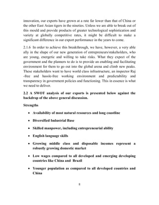 innovation, our exports have grown at a rate far lower than that of China or
the other East Asian tigers in the nineties. Unless we are able to break out of
this mould and provide products of greater technological sophistication and
variety at globally competitive rates, it might be difficult to make a
significant difference in our export performance in the years to come.

2.1.6 In order to achieve this breakthrough, we have, however, a very able
ally in the shape of our new generation of entrepreneurs/stakeholders, who
are young, energetic and willing to take risks. What they expect of the
government and the planners to do is to provide an enabling and facilitating
environment for them to go out into the global arena and climb new peaks.
These stakeholders want to have world class infrastructure, an inspector Raj
-free and hassle-free working environment and predictability and
transparency in government policies and functioning. This in essence is what
we need to deliver.

2.2 A SWOT analysis of our exports is presented below against the
backdrop of the above general discussion.

Strengths

    Availability of most natural resources and long coastline

    Diversified Industrial Base

    Skilled manpower, including entrepreneurial ability

    English language skills

    Growing middle class and disposable incomes represent a
     robustly growing domestic market

    Low wages compared to all developed and emerging developing
     countries like China and Brazil

    Younger population as compared to all developed countries and
     China


                                      8
 