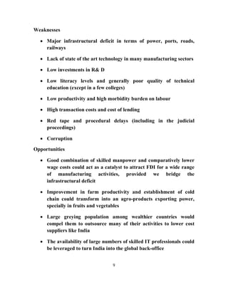Weaknesses

   Major infrastructural deficit in terms of power, ports, roads,
    railways

   Lack of state of the art technology in many manufacturing sectors

   Low investments in R& D

   Low literacy levels and generally poor quality of technical
    education (except in a few colleges)

   Low productivity and high morbidity burden on labour

   High transaction costs and cost of lending

   Red tape and procedural delays (including in the judicial
    proceedings)

   Corruption

Opportunities

   Good combination of skilled manpower and comparatively lower
    wage costs could act as a catalyst to attract FDI for a wide range
    of manufacturing activities, provided we bridge the
    infrastructural deficit

   Improvement in farm productivity and establishment of cold
    chain could transform into an agro-products exporting power,
    specially in fruits and vegetables

   Large greying population among wealthier countries would
    compel them to outsource many of their activities to lower cost
    suppliers like India

   The availability of large numbers of skilled IT professionals could
    be leveraged to turn India into the global back-office


                                  9
 