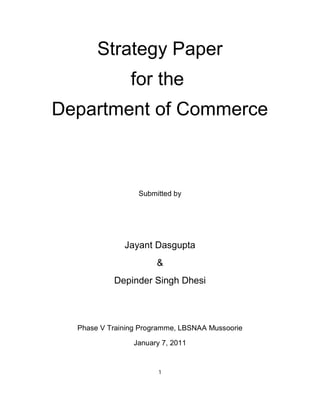 Strategy Paper
                for the
Department of Commerce



                  Submitted by




              Jayant Dasgupta
                       &
           Depinder Singh Dhesi



  Phase V Training Programme, LBSNAA Mussoorie

                 January 7, 2011


                        1
 