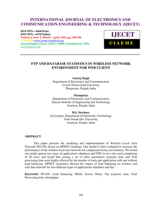 International Journal of Electronics and Communication Engineering & Technology (IJECET), ISSN
0976 – 6464(Print), ISSN 0976 – 6472(Online) Volume 4, Issue 2, March – April (2013), © IAEME
290
FTP AND DATABASE STATISTICS IN WIRELESS NETWORK
ENVIRONMENT FOR WEB CLIENT
Gurtej Singh
Department of Electronics and Communication
Lovely Professional Univeristy
Phagawara, Punjab, India
Manupriya
Department of Electronics and Communication
Satyam Institute of Engineering and Technology
Amritsar, Punjab, India
R.S. Sawhney
Sr.Lecturer, Department of Electronics Technology
Guru Nanak Dev University
Amritsar, Punjab, India
ABSTRACT
This paper presents the modeling and implementation of Wireless Local Area
Network (WLAN) based on OPNET simulator. Our model is then evaluated to measure the
performance of the wireless local area network for campus/university environment. We tested
our model against two types of applications (database and FTP) in two sites each comprising
of 20 users and found that among a set of other parameters response time and Task
processing time were highly affected by the number of users per application with and without
load balancing. OPNET simulation showed the impact of load balancing on wireless and
wire-line network for two different types of applications (database and ftp).
Keywords: WLAN, Load balancing, Media Access Delay, Ftp response time, Task
Processing time, throughput.
INTERNATIONAL JOURNAL OF ELECTRONICS AND
COMMUNICATION ENGINEERING & TECHNOLOGY (IJECET)
ISSN 0976 – 6464(Print)
ISSN 0976 – 6472(Online)
Volume 4, Issue 2, March – April, 2013, pp. 290-300
© IAEME: www.iaeme.com/ijecet.asp
Journal Impact Factor (2013): 5.8896 (Calculated by GISI)
www.jifactor.com
IJECET
© I A E M E
 