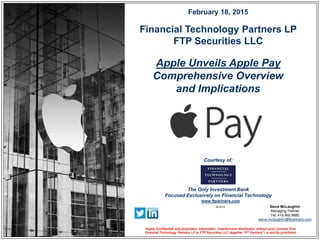© 2015
Financial Technology Partners LP
FTP Securities LLC
www.ftpartners.com
The Only Investment Bank
Focused Exclusively on Financial Technology
Courtesy of:
Apple Unveils Apple Pay
Comprehensive Overview
and Implications
February 18, 2015
Highly Confidential and proprietary information. Unauthorized distribution without prior consent from
Financial Technology Partners LP or FTP Securities LLC (together “FT Partners”) is strictly prohibited.
Steve McLaughlin
Managing Partner
Tel: 415.992.8880
steve.mclaughlin@ftpartners.com
 