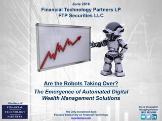 Are the Robots Taking Over?
The Emergence of Automated Digital
Wealth Management Solutions
June 2016
Financial Technology Partners LP
FTP Securities LLC
www.ftpartners.com
Courtesy of:
The Only Investment Bank
Focused Exclusively on Financial Technology
Steve McLaughlin
Managing Partner
(415) 992-8880
 