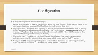 Configuration
FTP endpoint configuration consists of two stages:
• Decide where you want to place the FTP endpoint within your Mule flow, then drag it from the palette to the
appropriate place in the sequence of building blocks that make up your Mule flow.
• If you place the FTP endpoint at the beginning of the flow, it acts as an inbound endpoint (such as, message
source), triggering the flow whenever it receives a file. (You can also use the Composite Source scope to
wrap the FTP endpoint along with other, similar endpoints (such as SFTP, File, or UDP) so that your flow
can receive files through multiple transport channels).
• If you place the FTP building block in the middle or at the end of the flow, it serves as an outbound
endpoint, transferring files out of the flow to the connected file system (such as, the FTP server).
• Configure the FTP endpoint by providing values for the fields on the various tabs in the properties editor,
which you open by clicking the FTP endpoint icon on the Message Flow canvas.
PRUDHVI
 