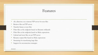 Features
• oll a directory on a remote FTP server for new files
• Retrieve files an FTP server
• Transfer binary or text files
• Filter files at the endpoint based on filename wildcards
• Filter files at the endpoint based on Mule expressions
• Upload and store files on an FTP server
• Rename output files based on Mule expressions
• Streaming for transferring large files
• Support for reconnection strategies
PRUDHVI
 