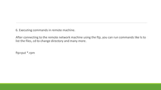 6. Executing commands in remote machine.
After connecting to the remote network machine using the ftp, you can run commands like ls to
list the files, cd to change directory and many more.
ftp>put *.rpm
 