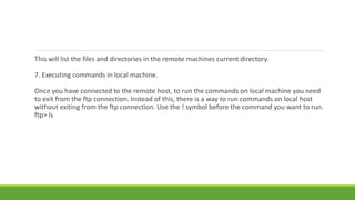 This will list the files and directories in the remote machines current directory.
7. Executing commands in local machine.
Once you have connected to the remote host, to run the commands on local machine you need
to exit from the ftp connection. Instead of this, there is a way to run commands on local host
without exiting from the ftp connection. Use the ! symbol before the command you want to run.
ftp> ls
 