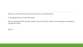 Now this will list the files in the local machines current directory.
8. Changing the file transferring mode.
You can change the file transfer modes to ascii and binary modes. Use the below commands to
change the mode.
ftp> !ls
 