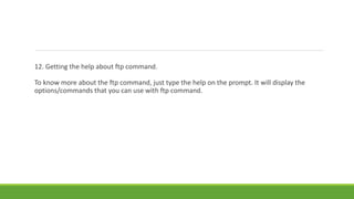 12. Getting the help about ftp command.
To know more about the ftp command, just type the help on the prompt. It will display the
options/commands that you can use with ftp command.
 
