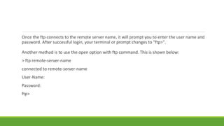 Once the ftp connects to the remote server name, it will prompt you to enter the user name and
password. After successful login, your terminal or prompt changes to "ftp>".
Another method is to use the open option with ftp command. This is shown below:
> ftp remote-server-name
connected to remote-server-name
User-Name:
Password:
ftp>
 