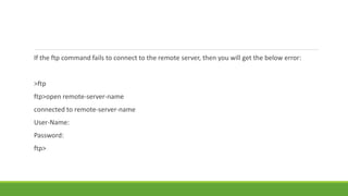 If the ftp command fails to connect to the remote server, then you will get the below error:
>ftp
ftp>open remote-server-name
connected to remote-server-name
User-Name:
Password:
ftp>
 
