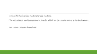 2. Copy file from remote machine to local machine.
The get option is used to download or transfer a file from the remote system to the local system.
ftp: connect: Connection refused
 
