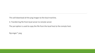 This will download all the png images to the local machine.
4. Transferring file from local server to remote server
The put option is used to copy the file from the local host to the remote host.
ftp>mget *.png
 