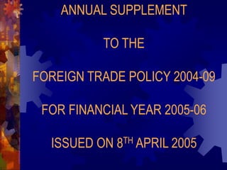 ANNUAL SUPPLEMENT
TO THE
FOREIGN TRADE POLICY 2004-09
FOR FINANCIAL YEAR 2005-06
ISSUED ON 8TH APRIL 2005
 