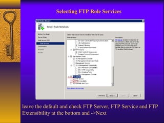Selecting FTP Role Services 
leave the default and check FTP Server, FTP Service and FTP 
Extensibility at the bottom and ->Next 
 