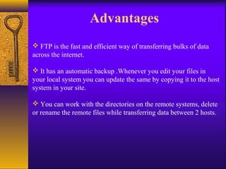 Advantages 
 FTP is the fast and efficient way of transferring bulks of data 
across the internet. 
 It has an automatic backup .Whenever you edit your files in 
your local system you can update the same by copying it to the host 
system in your site. 
 You can work with the directories on the remote systems, delete 
or rename the remote files while transferring data between 2 hosts. 
 