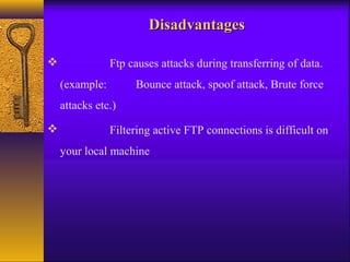 DDiissaaddvvaannttaaggeess 
 Ftp causes attacks during transferring of data. 
(example: Bounce attack, spoof attack, Brute force 
attacks etc.) 
 Filtering active FTP connections is difficult on 
your local machine 
 