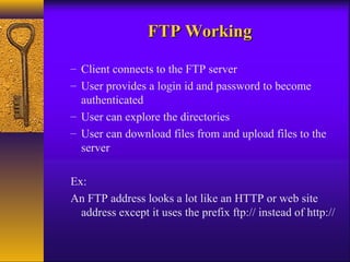FFTTPP WWoorrkkiinngg 
– Client connects to the FTP server 
– User provides a login id and password to become 
authenticated 
– User can explore the directories 
– User can download files from and upload files to the 
server 
Ex: 
An FTP address looks a lot like an HTTP or web site 
address except it uses the prefix ftp:// instead of http:// 
 