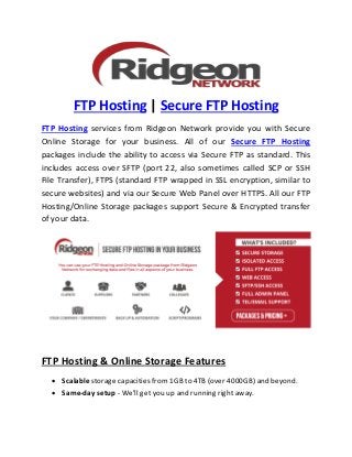 FTP Hosting | Secure FTP Hosting
FTP Hosting services from Ridgeon Network provide you with Secure
Online Storage for your business. All of our Secure FTP Hosting
packages include the ability to access via Secure FTP as standard. This
includes access over SFTP (port 22, also sometimes called SCP or SSH
File Transfer), FTPS (standard FTP wrapped in SSL encryption, similar to
secure websites) and via our Secure Web Panel over HTTPS. All our FTP
Hosting/Online Storage packages support Secure & Encrypted transfer
of your data.
FTP Hosting & Online Storage Features
 Scalable storage capacities from 1GB to 4TB (over 4000GB) and beyond.
 Same-day setup - We'll get you up and running right away.
 