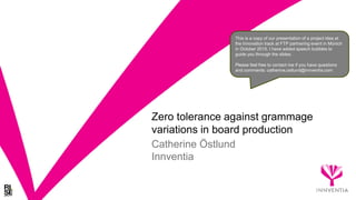 Zero tolerance against grammage
variations in board production
Catherine Östlund
Innventia
This is a copy of our presentation of a project idea at
the Innovation track at FTP partnering event in Münich
in October 2015. I have added speech bubbles to
guide you through the slides.
Please feel free to contact me if you have questions
and comments: catherine.ostlund@innventia.com
 
