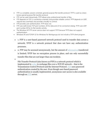 FTP is a complete, session-oriented, general purpose file transfer protocol. TFTP is used as a bare-
bones special purpose file transfer protocol.
FTP can be used interactively. TFTP allows only unidirectional transfer of files.
FTP depends on TCP, is connection oriented, and provides reliable control. TFTP depends on UDP,
requires less overhead, and provides virtually no control.
FTP provides user authentication. TFTP does not.
FTP uses well-known TCP port numbers: 20 for data and 21 for connection dialog. TFTP uses UDP
port number 69 for its file transfer activity.
The Windows NT FTP server service does not support TFTP because TFTP does not support
authentication.
Windows 95 and TCP/IP-32 for Windows for Workgroups do not include a TFTP client program.


 1. FTP is a user-based password network protocol used to transfer data across a
 network; TFTP is a network protocol that does not have any authentication
 processes.
 2. FTP may be accessed anonymously, but the amount of information transferred
 is limited; TFTP has no encryption process in place, and can only successfully
 transfer files that are not larger than one terabyte.

 File Transfer Protocol (also known as FTP) is a network protocol which is
 implemented in order to exchange files over a TCP/IP network – that is the
 Transmission Control Protocol and the Internet Protocol. FTP uses password
 authentication created by the user. Even though user-based password
 authentication is usually implemented, anonymous user access is also available
 through an FTP server.
 